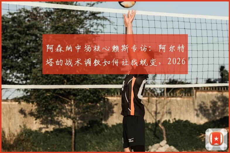 阿森纳中场核心赖斯专访:阿尔特塔的战术调教如何让我蜕变,2026赛季我们正全力冲击历史