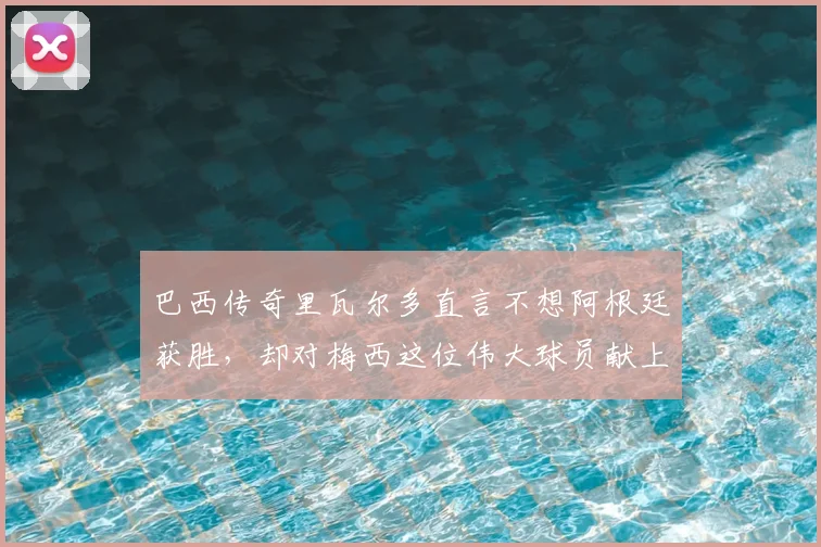巴西传奇里瓦尔多直言不想阿根廷获胜,却对梅西这位伟大球员献上崇高敬意:背后原因与两人交集全解析
