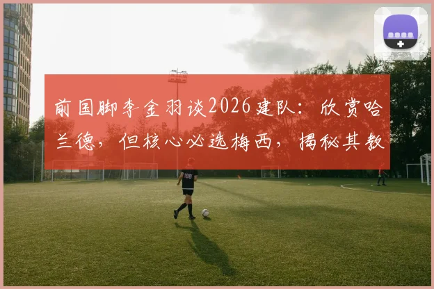 前国脚李金羽谈2026建队:欣赏哈兰德,但核心必选梅西,揭秘其教练视角下的巨星抉择
