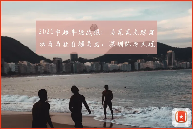 2026中超半场战报：马莱莱点球建功马马杜自摆乌龙，深圳队与大连人1-1战况回顾及进球视频分析