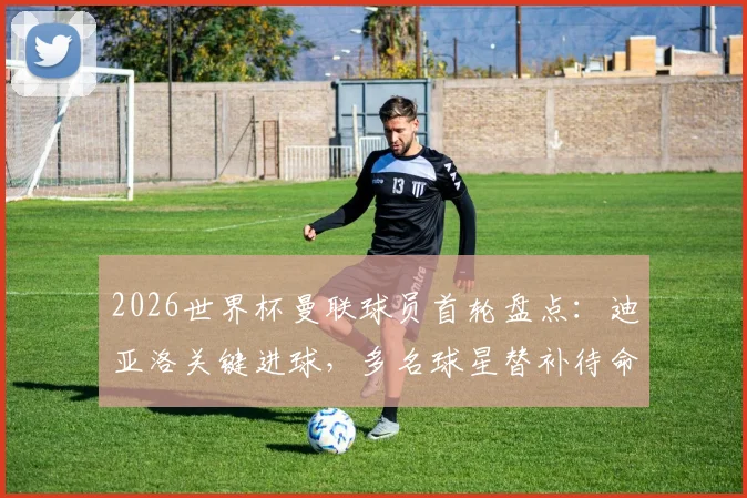 2026世界杯曼联球员首轮盘点：迪亚洛关键进球，多名球星替补待命引发热议