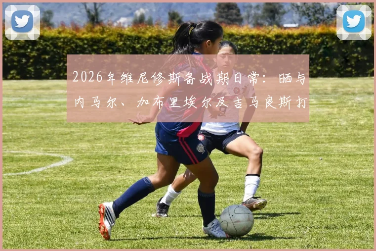 2026年维尼修斯备战期日常:晒与内马尔、加布里埃尔及吉马良斯打牌休闲,揭秘巴西国脚私下真实互动关系