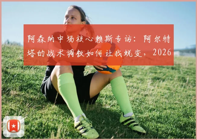 阿森纳中场核心赖斯专访：阿尔特塔的战术调教如何让我蜕变，2026赛季我们正全力冲击历史