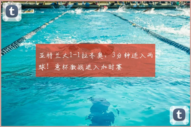 亚特兰大1-1拉齐奥，3分钟连入两球！意杯激战进入加时赛