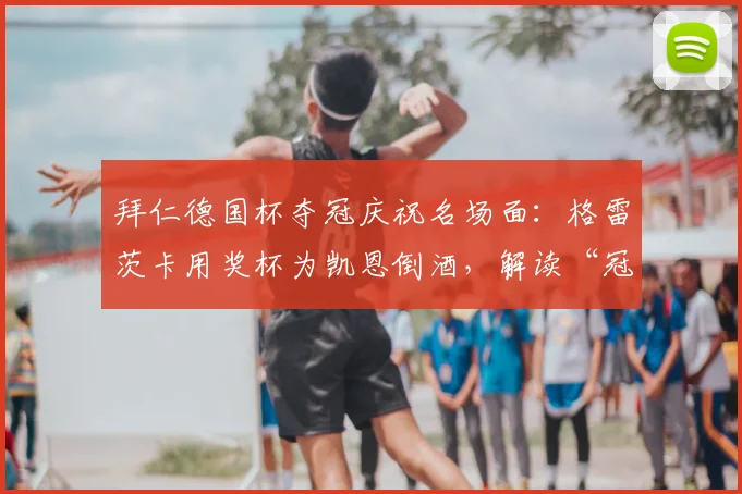 拜仁德国杯夺冠庆祝名场面:格雷茨卡用奖杯为凯恩倒酒,解读“冠军特权”的真正含义