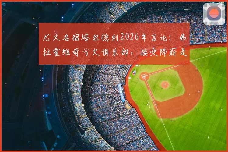 尤文名宿塔尔德利2026年言论:弗拉霍维奇亏欠俱乐部,接受降薪是其应尽之责