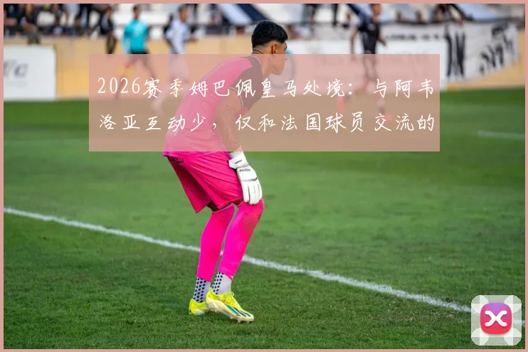 2026赛季姆巴佩皇马处境：与阿韦洛亚互动少，仅和法国球员交流的团队现状解析