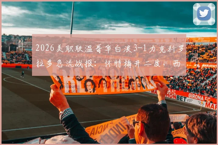 2026美职联温哥华白浪3-1力克科罗拉多急流战报：怀特梅开二度，西部排名洗牌