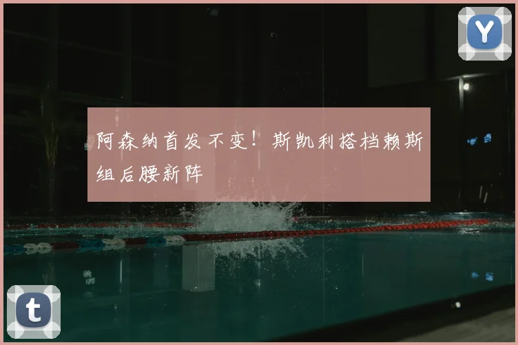 阿森纳首发不变！斯凯利搭档赖斯组后腰新阵