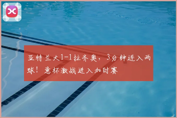 亚特兰大1-1拉齐奥,3分钟连入两球!意杯激战进入加时赛