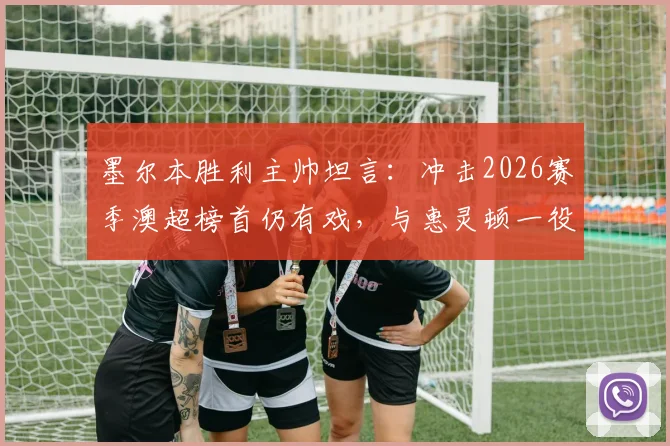 墨尔本胜利主帅坦言：冲击2026赛季澳超榜首仍有戏，与惠灵顿一役是硬仗，必须全力拿下