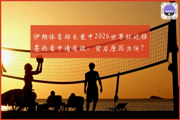 伊朗体育部长重申2026世界杯迁移墨西哥申请有效,背后原因为何?球迷需知三大要点
