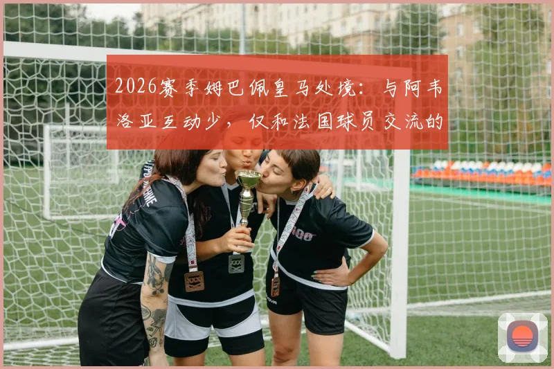 2026赛季姆巴佩皇马处境:与阿韦洛亚互动少,仅和法国球员交流的团队现状解析