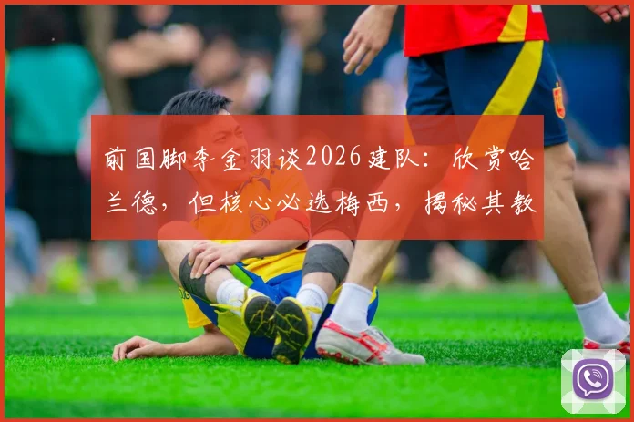 前国脚李金羽谈2026建队：欣赏哈兰德，但核心必选梅西，揭秘其教练视角下的巨星抉择