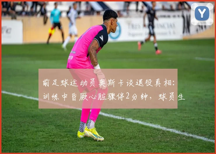 前足球运动员奥斯卡谈退役真相：训练中昏厥心脏骤停2分钟，球员生涯因此终结