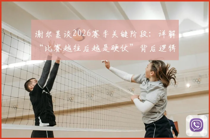 谢尔基谈2026赛季关键阶段:详解“比赛越往后越是硬仗”背后逻辑,球队如何保持“饥渴”状态