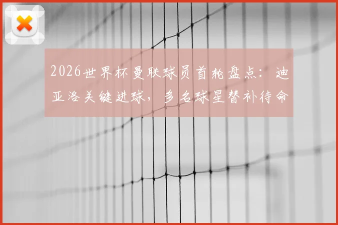 2026世界杯曼联球员首轮盘点:迪亚洛关键进球,多名球星替补待命引发热议