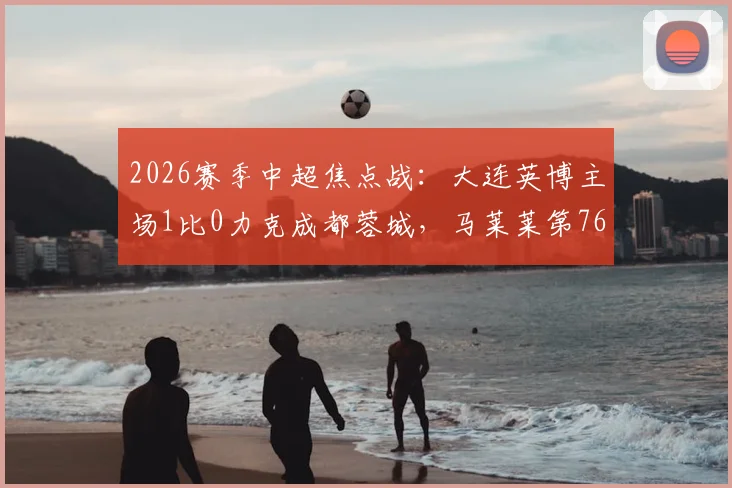 2026赛季中超焦点战:大连英博主场1比0力克成都蓉城,马莱莱第76分钟一剑封喉