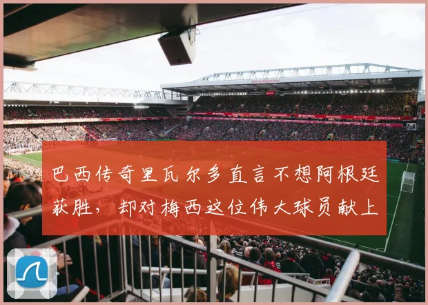 巴西传奇里瓦尔多直言不想阿根廷获胜，却对梅西这位伟大球员献上崇高敬意：背后原因与两人交集全解析