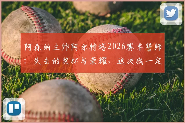 阿森纳主帅阿尔特塔2026赛季誓师：失去的奖杯与荣耀，这次我一定要亲手夺回！