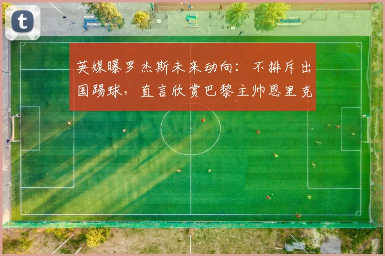 英媒曝罗杰斯未来动向：不排斥出国踢球，直言欣赏巴黎主帅恩里克执教理念，未来或考虑法甲？