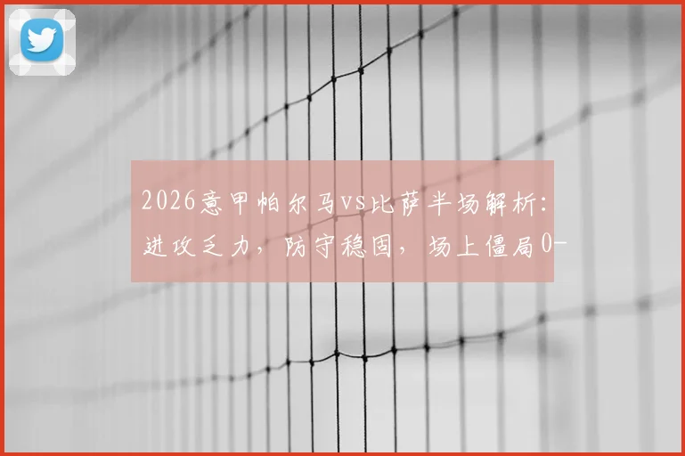 2026意甲帕尔马vs比萨半场解析：进攻乏力，防守稳固，场上僵局0-0持续
