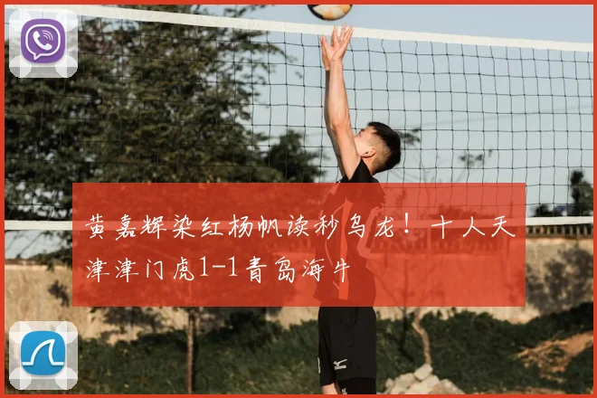 黄嘉辉染红杨帆读秒乌龙!十人天津津门虎1-1青岛海牛
