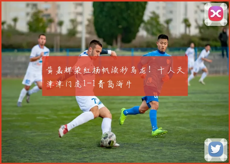 黄嘉辉染红杨帆读秒乌龙！十人天津津门虎1-1青岛海牛