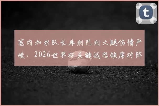 塞内加尔队长库利巴利大腿伤情严峻,2026世界杯关键战恐缺席对阵法国,队报最新消息解读