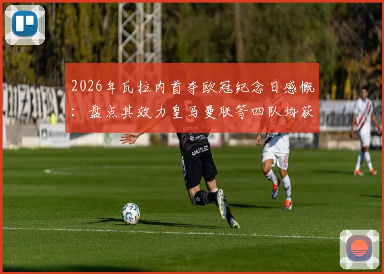 2026年瓦拉内首夺欧冠纪念日感慨:盘点其效力皇马曼联等四队均获欧冠资格的传奇生涯